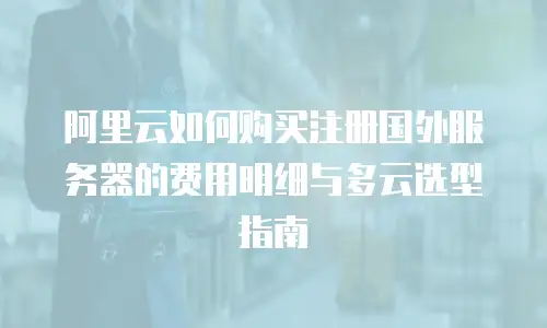 阿里云如何购买注册国外服务器的费用明细与多云选型指南