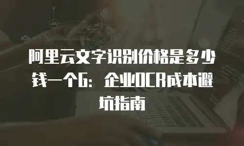 阿里云文字识别价格是多少钱一个G：企业OCR成本避坑指南
