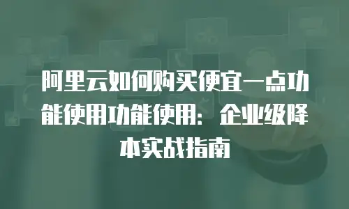 阿里云如何购买便宜一点功能使用功能使用：企业级降本实战指南