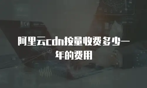 阿里云cdn按量收费多少一年的费用
