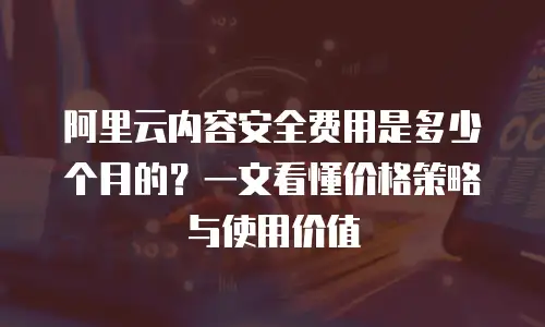 阿里云内容安全费用是多少个月的？一文看懂价格策略与使用价值