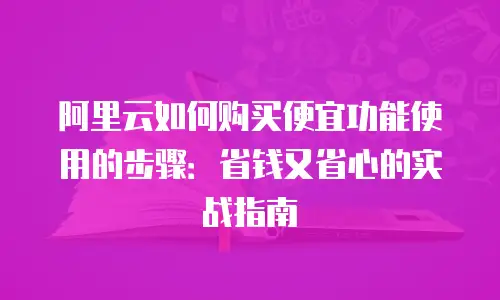 阿里云如何购买便宜功能使用的步骤：省钱又省心的实战指南
