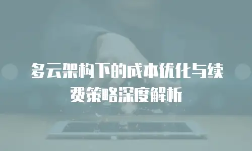 多云架构下的成本优化与续费策略深度解析