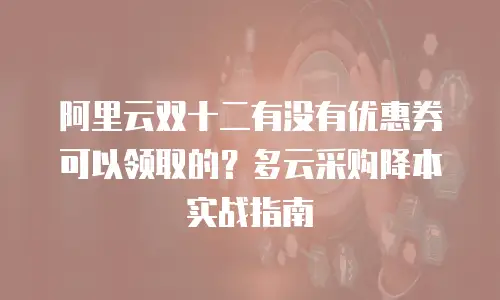 阿里云双十二有没有优惠券可以领取的？多云采购降本实战指南