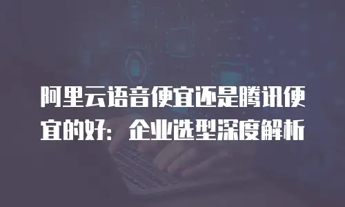 阿里云语音便宜还是腾讯便宜的好：企业选型深度解析