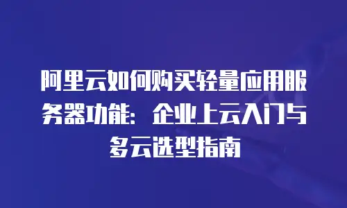 阿里云如何购买轻量应用服务器功能：企业上云入门与多云选型指南