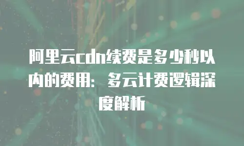 阿里云cdn续费是多少秒以内的费用：多云计费逻辑深度解析
