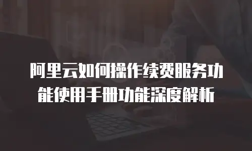 阿里云如何操作续费服务功能使用手册功能深度解析