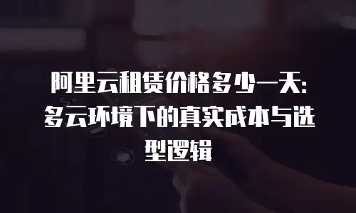 阿里云租赁价格多少一天：多云环境下的真实成本与选型逻辑