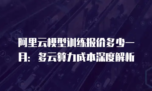 阿里云模型训练报价多少一月：多云算力成本深度解析