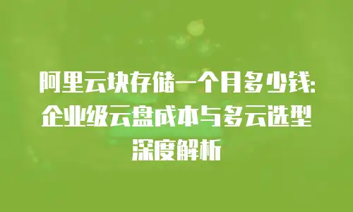 阿里云块存储一个月多少钱：企业级云盘成本与多云选型深度解析