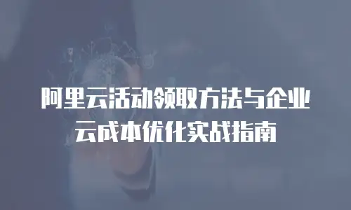 阿里云活动领取方法与企业云成本优化实战指南