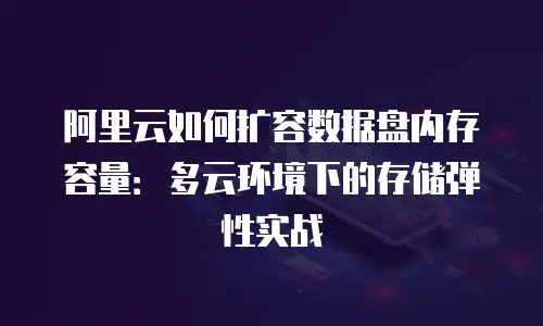阿里云如何扩容数据盘内存容量：多云环境下的存储弹性实战