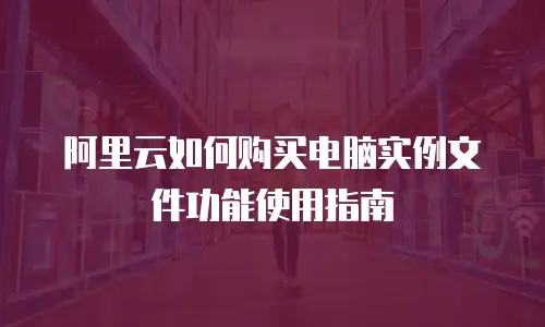 阿里云如何购买电脑实例文件功能使用指南