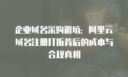 企业域名采购避坑：阿里云域名注册打折背后的成本与合规真相
