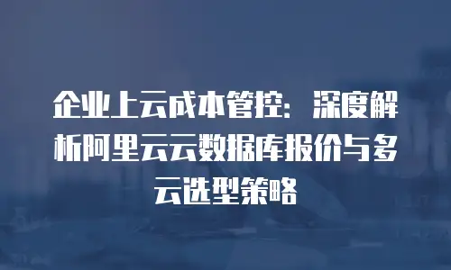 企业上云成本管控：深度解析阿里云云数据库报价与多云选型策略