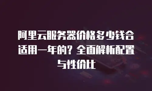 阿里云服务器价格多少钱合适用一年的？全面解析配置与性价比