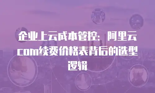 企业上云成本管控：阿里云com续费价格表背后的选型逻辑