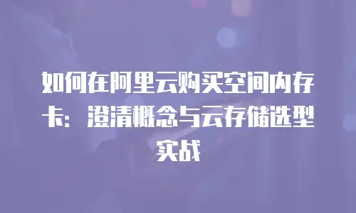 如何在阿里云购买空间内存卡：澄清概念与云存储选型实战