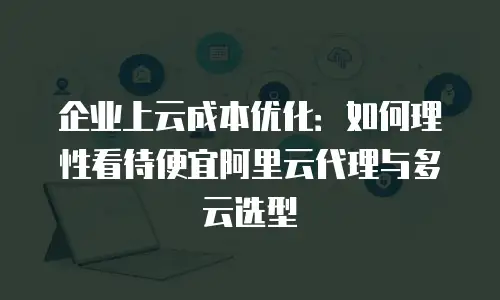 企业上云成本优化：如何理性看待便宜阿里云代理与多云选型