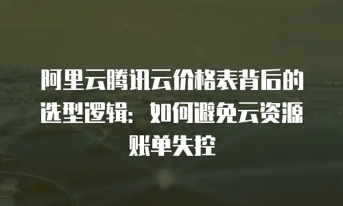 阿里云腾讯云价格表背后的选型逻辑：如何避免云资源账单失控