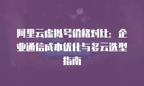 阿里云虚拟号价格对比：企业通信成本优化与多云选型指南