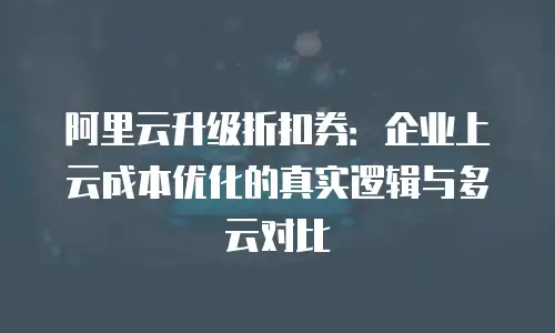 阿里云升级折扣券：企业上云成本优化的真实逻辑与多云对比