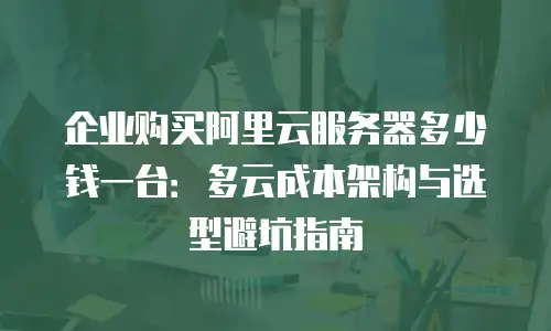 企业购买阿里云服务器多少钱一台：多云成本架构与选型避坑指南