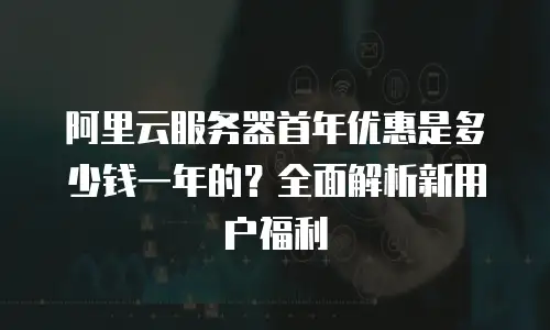 阿里云服务器首年优惠是多少钱一年的？全面解析新用户福利
