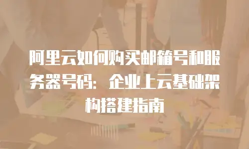 阿里云如何购买邮箱号和服务器号码：企业上云基础架构搭建指南