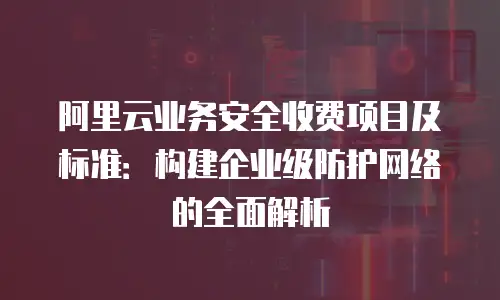 阿里云业务安全收费项目及标准：构建企业级防护网络的全面解析