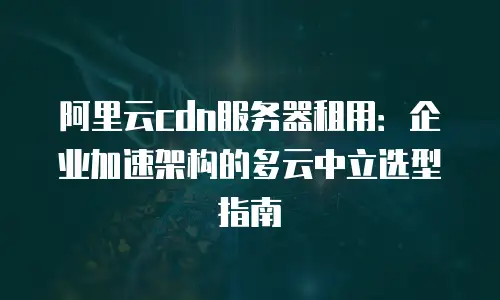 阿里云cdn服务器租用：企业加速架构的多云中立选型指南