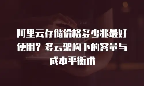 阿里云存储价格多少兆最好使用？多云架构下的容量与成本平衡术