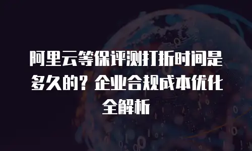 阿里云等保评测打折时间是多久的？企业合规成本优化全解析