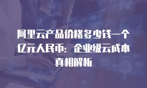阿里云产品价格多少钱一个亿元人民币：企业级云成本真相解析