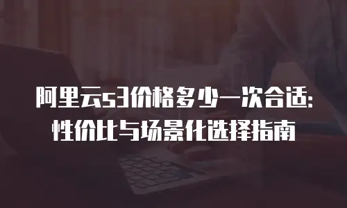 阿里云s3价格多少一次合适：性价比与场景化选择指南