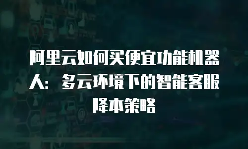阿里云如何买便宜功能机器人：多云环境下的智能客服降本策略