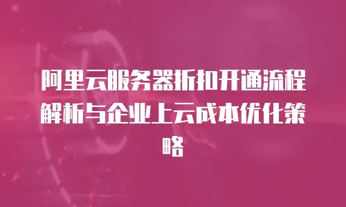 阿里云服务器折扣开通流程解析与企业上云成本优化策略