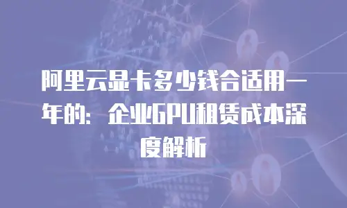 阿里云显卡多少钱合适用一年的：企业GPU租赁成本深度解析