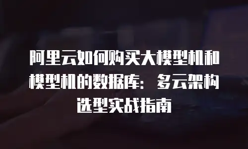 阿里云如何购买大模型机和模型机的数据库：多云架构选型实战指南