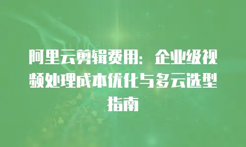 阿里云剪辑费用：企业级视频处理成本优化与多云选型指南