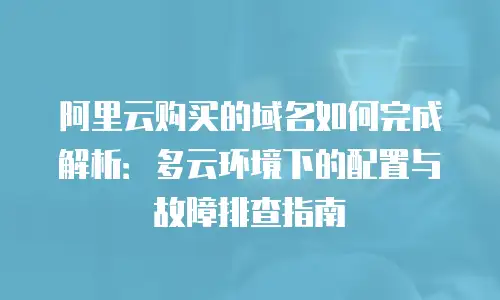 阿里云购买的域名如何完成解析：多云环境下的配置与故障排查指南