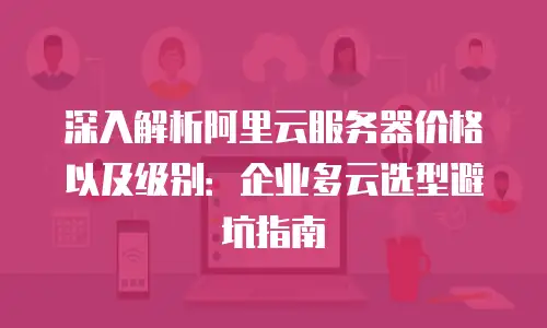 深入解析阿里云服务器价格以及级别：企业多云选型避坑指南