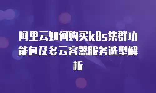 阿里云如何购买k8s集群功能包及多云容器服务选型解析