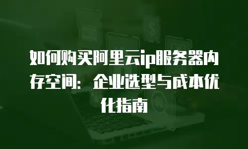 如何购买阿里云ip服务器内存空间：企业选型与成本优化指南