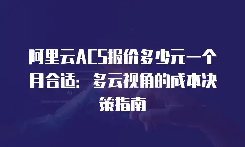 阿里云ACS报价多少元一个月合适：多云视角的成本决策指南