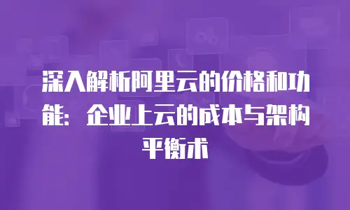 深入解析阿里云的价格和功能：企业上云的成本与架构平衡术