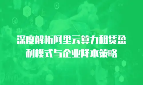 深度解析阿里云算力租赁盈利模式与企业降本策略