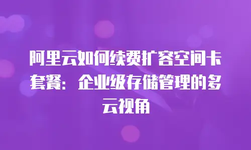 阿里云如何续费扩容空间卡套餐：企业级存储管理的多云视角