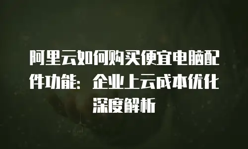 阿里云如何购买便宜电脑配件功能：企业上云成本优化深度解析
